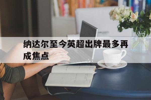 关于纳达尔至今英超出牌最多再成焦点的信息|开元棋牌在线娱乐